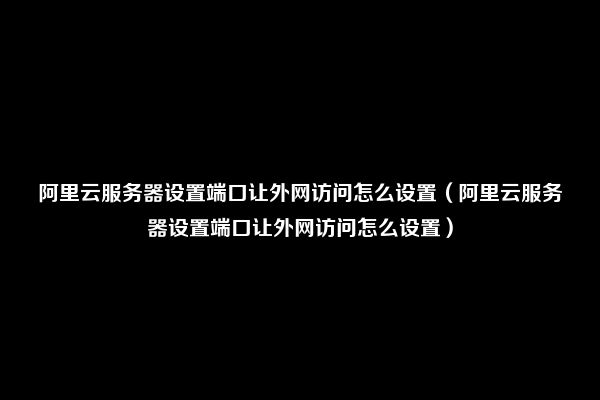 阿里云服务器设置端口让外网访问怎么设置（阿里云服务器设置端口让外网访问怎么设置）