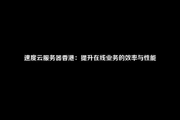 速度云服务器香港：提升在线业务的效率与性能