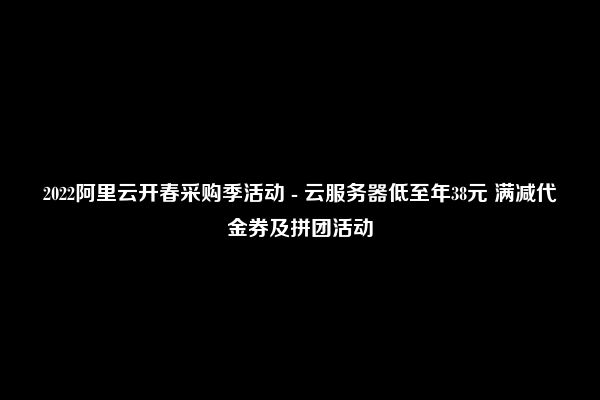 2022阿里云开春采购季活动 - 云服务器低至年38元 满减代金券及拼团活动