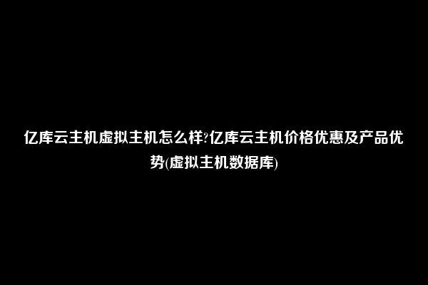 亿库云主机虚拟主机怎么样?亿库云主机价格优惠及产品优势(虚拟主机数据库)