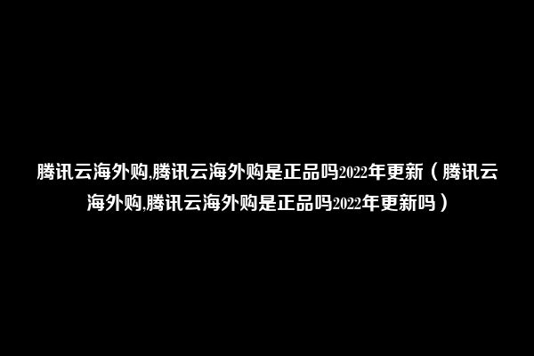 腾讯云海外购,腾讯云海外购是正品吗2022年更新（腾讯云海外购,腾讯云海外购是正品吗2022年更新吗）