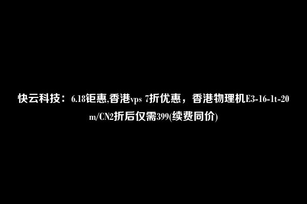 快云科技：6.18钜惠,香港vps 7折优惠，香港物理机E3-16-1t-20m/CN2折后仅需399(续费同价)