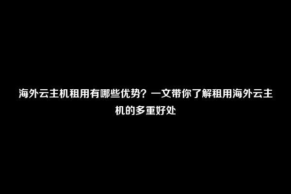 海外云主机租用有哪些优势？一文带你了解租用海外云主机的多重好处