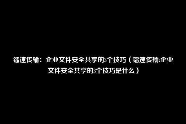 镭速传输：企业文件安全共享的3个技巧（镭速传输:企业文件安全共享的3个技巧是什么）