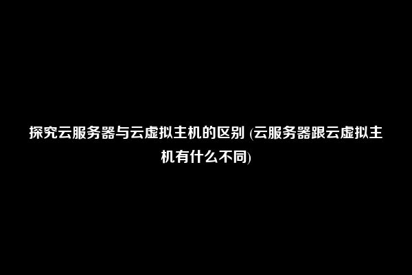 探究云服务器与云虚拟主机的区别 (云服务器跟云虚拟主机有什么不同)