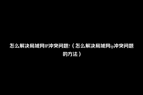 怎么解决局域网IP冲突问题?（怎么解决局域网ip冲突问题的方法）