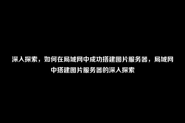 深入探索，如何在局域网中成功搭建图片服务器，局域网中搭建图片服务器的深入探索