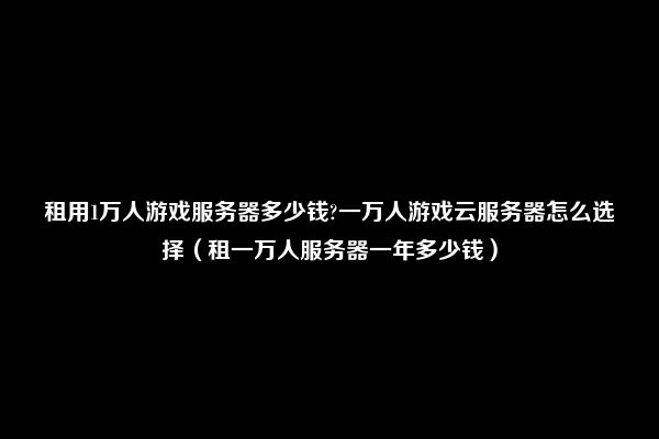 租用1万人游戏服务器多少钱?一万人游戏云服务器怎么选择（租一万人服务器一年多少钱）