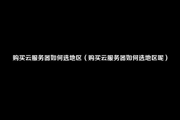 购买云服务器如何选地区（购买云服务器如何选地区呢）