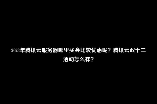 2023年腾讯云服务器哪里买会比较优惠呢？腾讯云双十二活动怎么样？