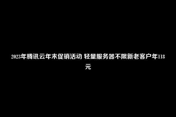 2023年腾讯云年末促销活动 轻量服务器不限新老客户年118元