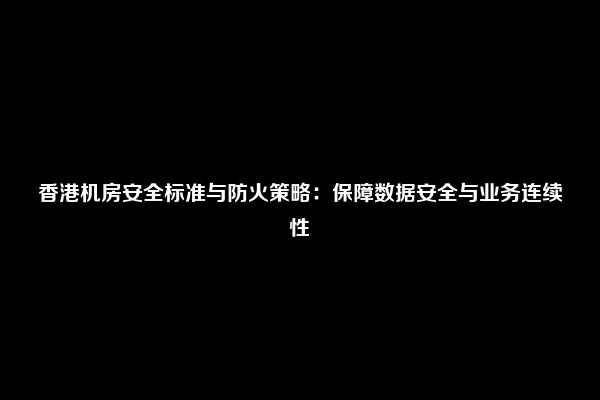 香港机房安全标准与防火策略：保障数据安全与业务连续性