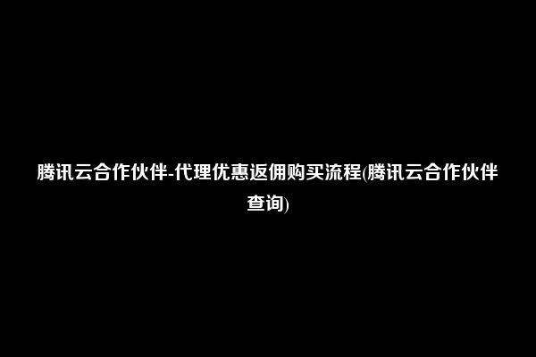 腾讯云合作伙伴-代理优惠返佣购买流程(腾讯云合作伙伴查询)