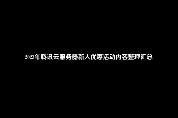 2023年腾讯云服务器新人优惠活动内容整理汇总