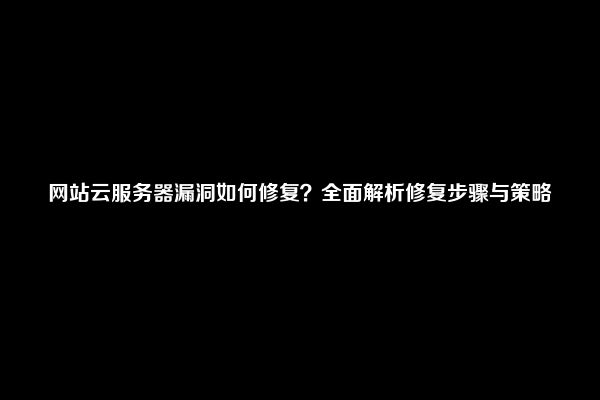 网站云服务器漏洞如何修复？全面解析修复步骤与策略