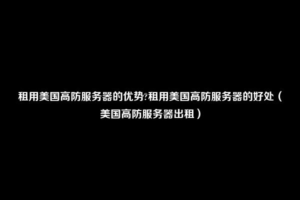 租用美国高防服务器的优势?租用美国高防服务器的好处（美国高防服务器出租）