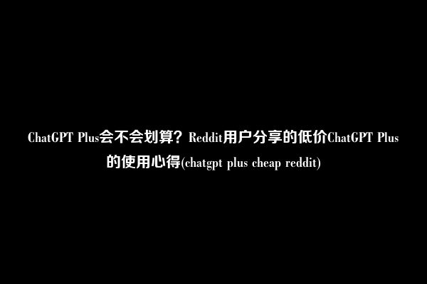 ChatGPT Plus会不会划算？Reddit用户分享的低价ChatGPT Plus的使用心得(chatgpt plus cheap reddit)