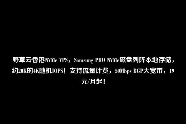 野草云香港NVMe VPS，Samsung PRO NVMe磁盘列阵本地存储，约20K的4K随机IOPS！支持流量计费，50Mbps BGP大宽带，19元/月起！