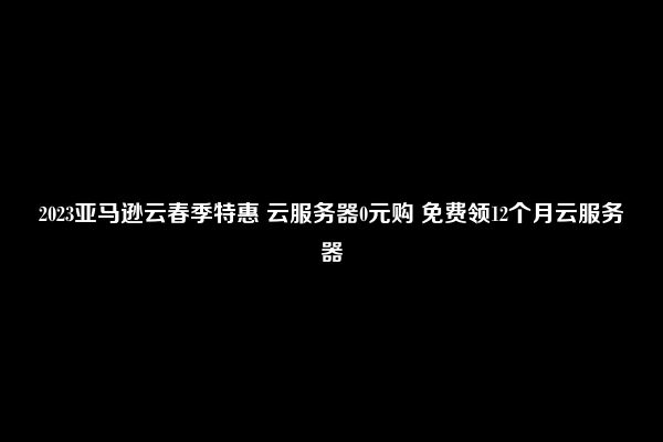 2023亚马逊云春季特惠 云服务器0元购 免费领12个月云服务器