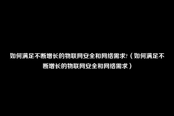 如何满足不断增长的物联网安全和网络需求?（如何满足不断增长的物联网安全和网络需求）