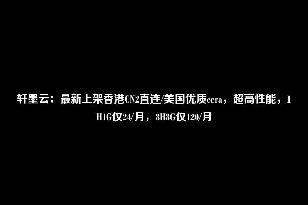 轩墨云：最新上架香港CN2直连/美国优质cera，超高性能，1H1G仅24/月，8H8G仅120/月