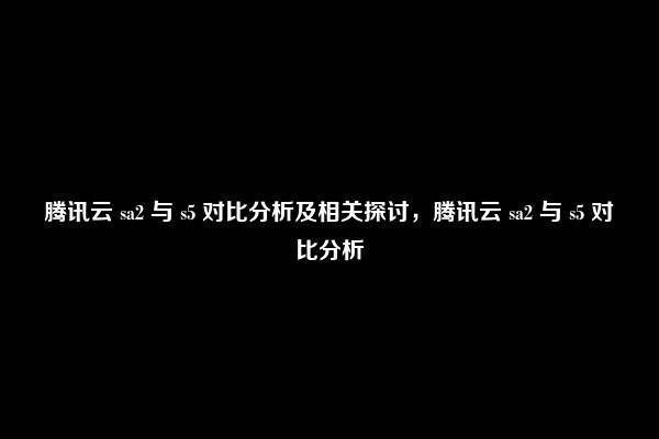 腾讯云 sa2 与 s5 对比分析及相关探讨，腾讯云 sa2 与 s5 对比分析