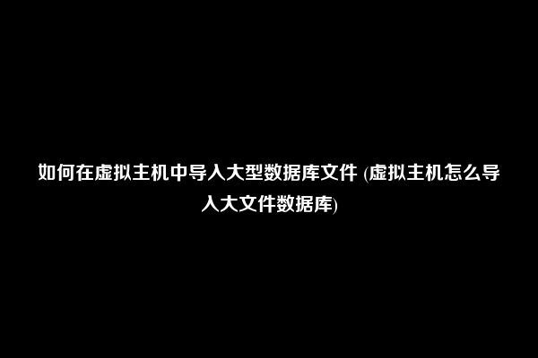 如何在虚拟主机中导入大型数据库文件 (虚拟主机怎么导入大文件数据库)