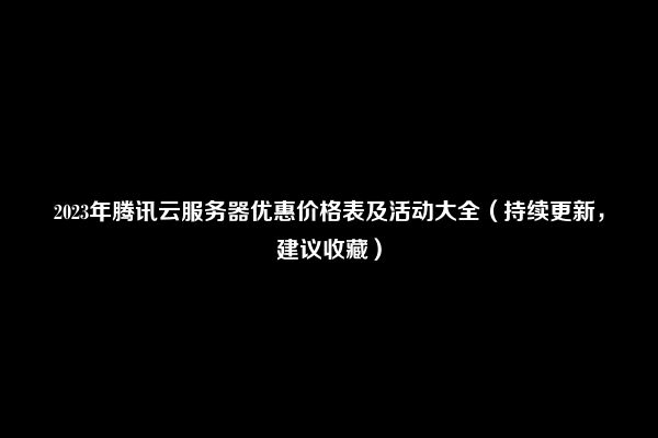 2023年腾讯云服务器优惠价格表及活动大全（持续更新，建议收藏）