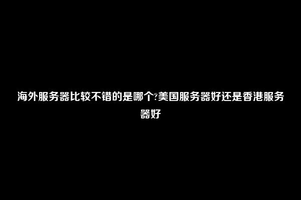 海外服务器比较不错的是哪个?美国服务器好还是香港服务器好