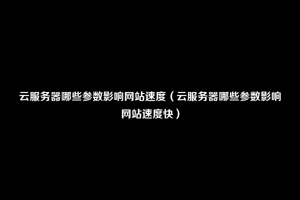 云服务器哪些参数影响网站速度（云服务器哪些参数影响网站速度快）