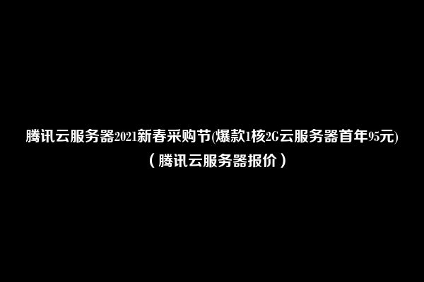 腾讯云服务器2021新春采购节(爆款1核2G云服务器首年95元)（腾讯云服务器报价）