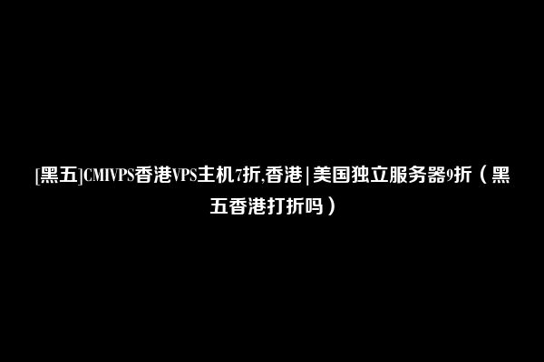 [黑五]CMIVPS香港VPS主机7折,香港|美国独立服务器9折（黑五香港打折吗）