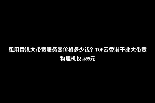 租用香港大带宽服务器价格多少钱？TOP云香港千兆大带宽物理机仅4699元