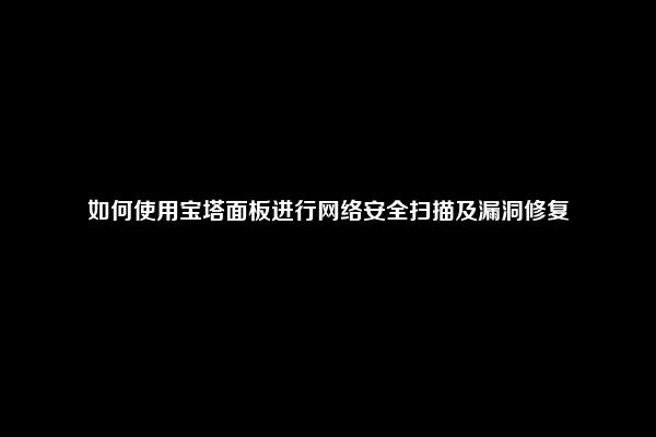 如何使用宝塔面板进行网络安全扫描及漏洞修复