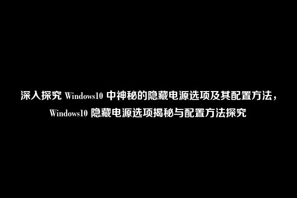 深入探究 Windows10 中神秘的隐藏电源选项及其配置方法，Windows10 隐藏电源选项揭秘与配置方法探究