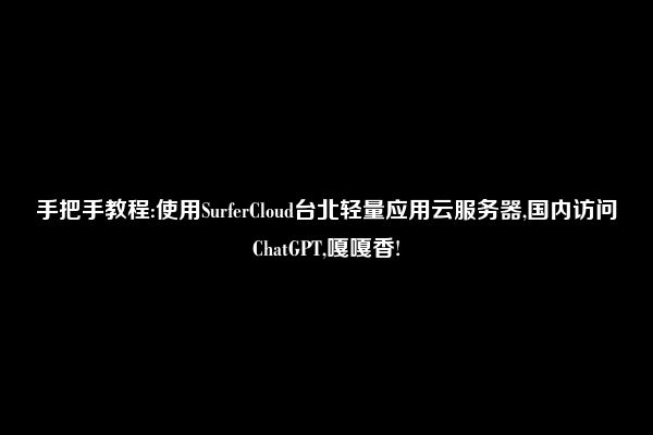 手把手教程:使用SurferCloud台北轻量应用云服务器,国内访问ChatGPT,嘎嘎香!