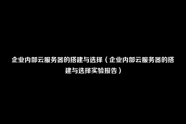 企业内部云服务器的搭建与选择（企业内部云服务器的搭建与选择实验报告）