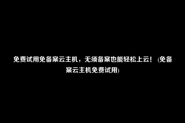 免费试用免备案云主机，无须备案也能轻松上云！ (免备案云主机免费试用)