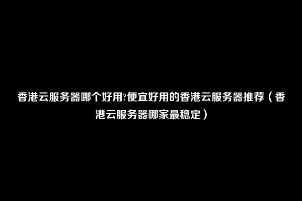 香港云服务器哪个好用?便宜好用的香港云服务器推荐（香港云服务器哪家最稳定）