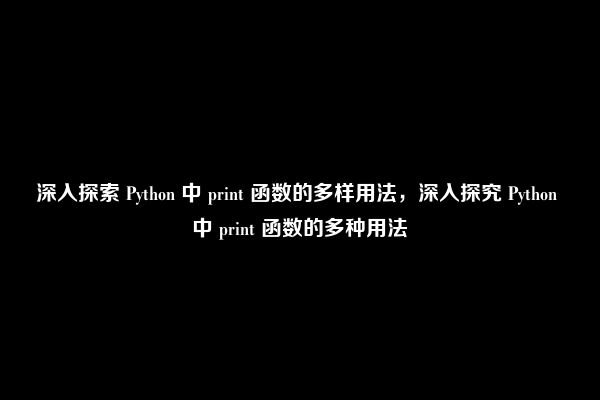 深入探索 Python 中 print 函数的多样用法，深入探究 Python 中 print 函数的多种用法