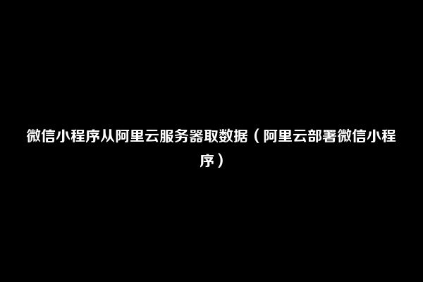 微信小程序从阿里云服务器取数据（阿里云部署微信小程序）