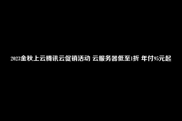 2023金秋上云腾讯云促销活动 云服务器低至1折 年付95元起