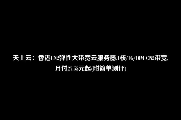 天上云：香港CN2弹性大带宽云服务器,1核/1G/10M CN2带宽,月付27.55元起(附简单测评)