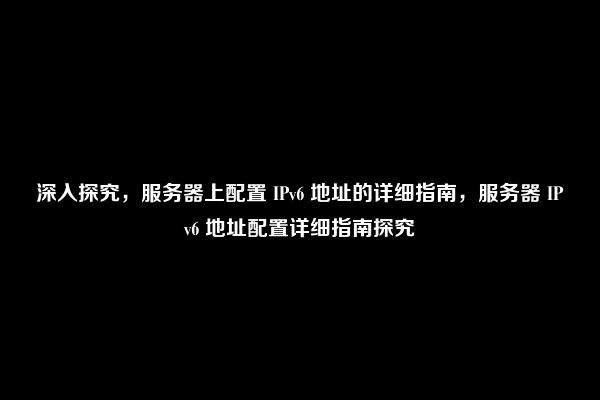 深入探究，服务器上配置 IPv6 地址的详细指南，服务器 IPv6 地址配置详细指南探究