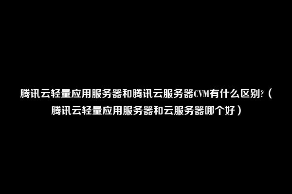 腾讯云轻量应用服务器和腾讯云服务器CVM有什么区别?（腾讯云轻量应用服务器和云服务器哪个好）