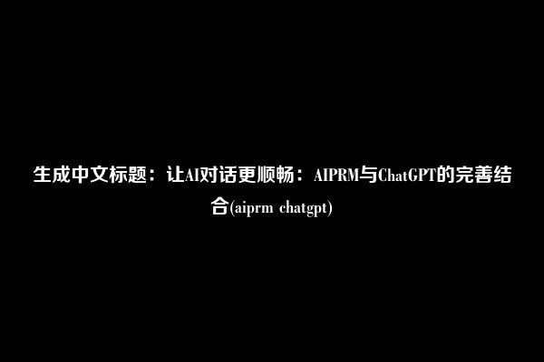 生成中文标题：让AI对话更顺畅：AIPRM与ChatGPT的完善结合(aiprm chatgpt)