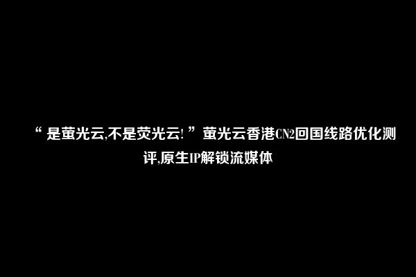 “ 是萤光云,不是荧光云! ”萤光云香港CN2回国线路优化测评,原生IP解锁流媒体