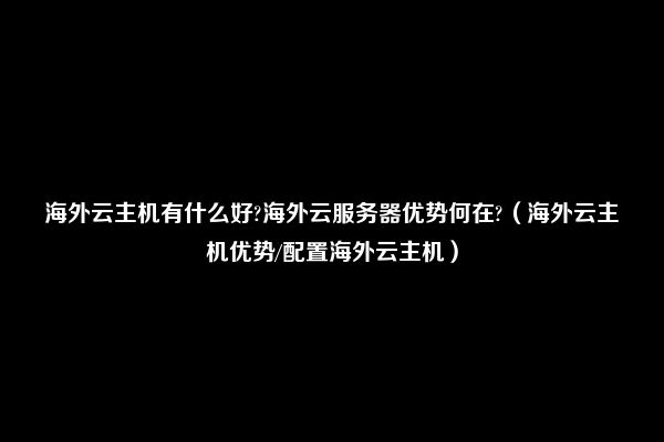 海外云主机有什么好?海外云服务器优势何在?（海外云主机优势/配置海外云主机）