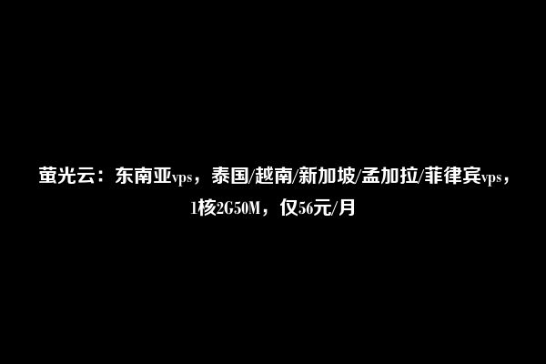 萤光云：东南亚vps，泰国/越南/新加坡/孟加拉/菲律宾vps，1核2G50M，仅56元/月