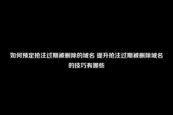 如何预定抢注过期被删除的域名 提升抢注过期被删除域名的技巧有哪些